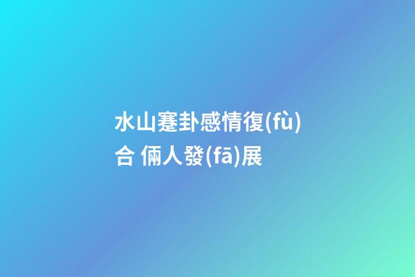 水山蹇卦感情復(fù)合 倆人發(fā)展